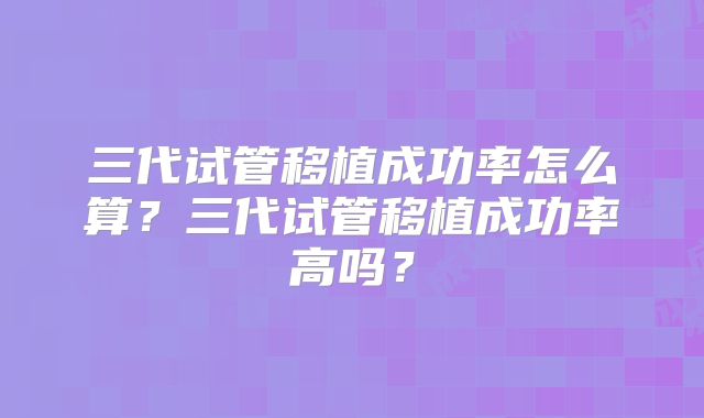 三代试管移植成功率怎么算？三代试管移植成功率高吗？