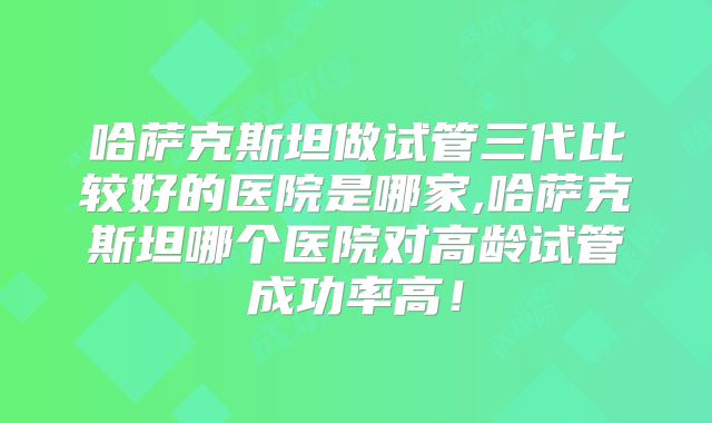 哈萨克斯坦做试管三代比较好的医院是哪家,哈萨克斯坦哪个医院对高龄试管成功率高!