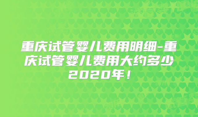 重庆试管婴儿费用明细-重庆试管婴儿费用大约多少2020年！