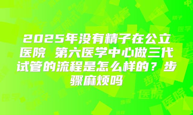 2025年没有精子在公立医院 第六医学中心做三代试管的流程是怎么样的？步骤麻烦吗
