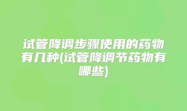 试管降调步骤使用的药物有几种(试管降调节药物有哪些)