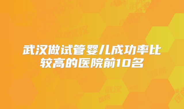 武汉做试管婴儿成功率比较高的医院前10名