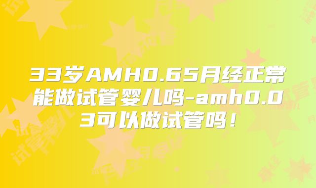 33岁AMH0.65月经正常能做试管婴儿吗-amh0.03可以做试管吗！