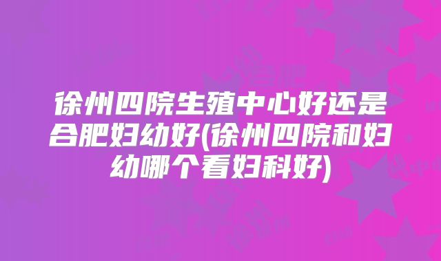 徐州四院生殖中心好还是合肥妇幼好(徐州四院和妇幼哪个看妇科好)