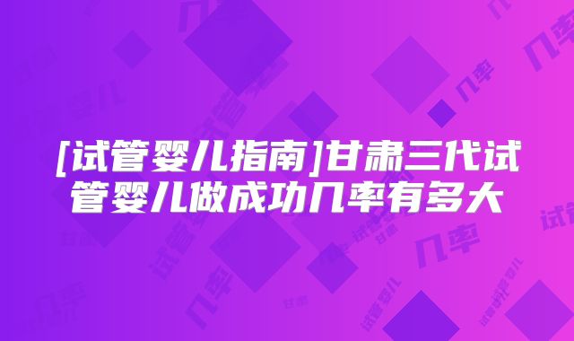 [试管婴儿指南]甘肃三代试管婴儿做成功几率有多大