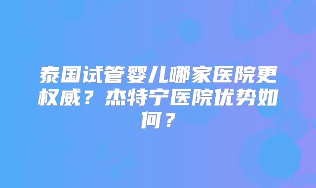 泰国试管婴儿哪家医院更权威？杰特宁医院优势如何？