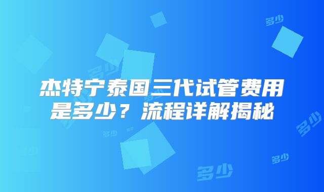 杰特宁泰国三代试管费用是多少？流程详解揭秘