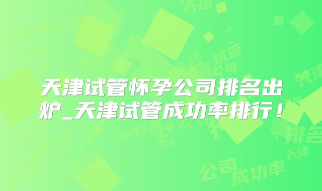 天津试管怀孕公司排名出炉_天津试管成功率排行！