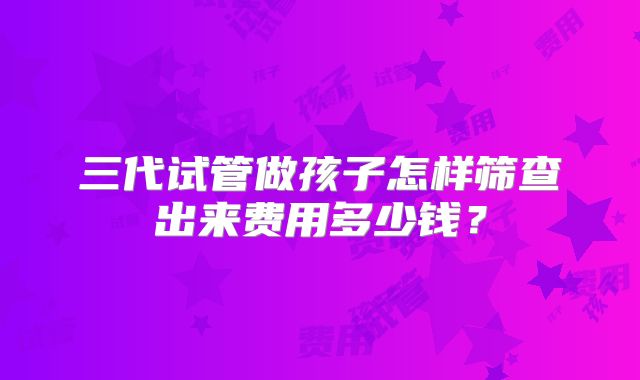 三代试管做孩子怎样筛查出来费用多少钱？