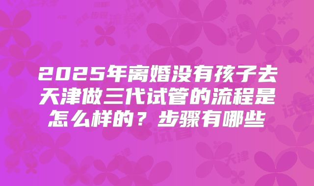2025年离婚没有孩子去天津做三代试管的流程是怎么样的？步骤有哪些