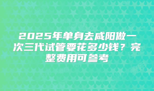 2025年单身去咸阳做一次三代试管要花多少钱?完整费用可参考