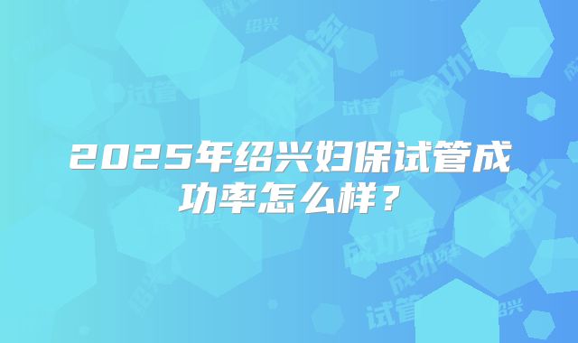 2025年绍兴妇保试管成功率怎么样？