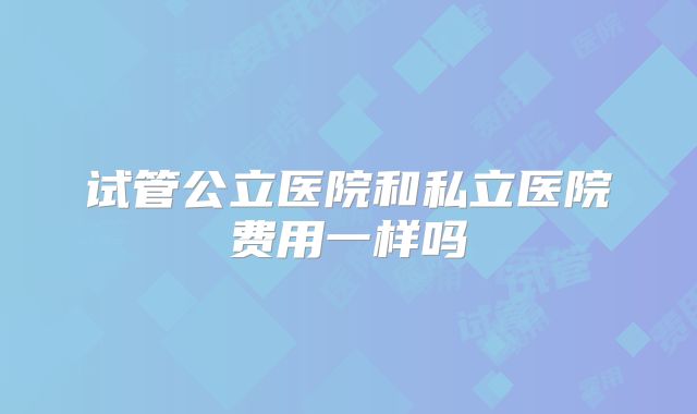 试管公立医院和私立医院费用一样吗