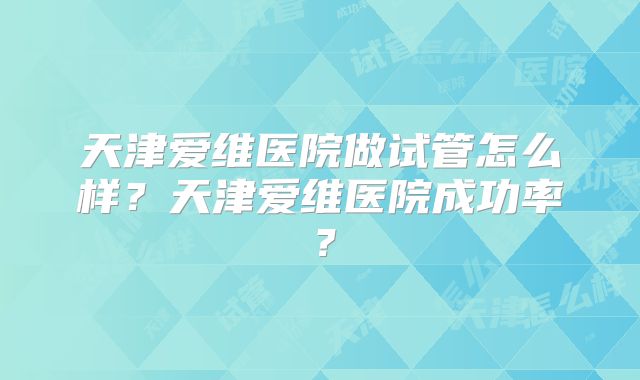 天津爱维医院做试管怎么样?天津爱维医院成功率?