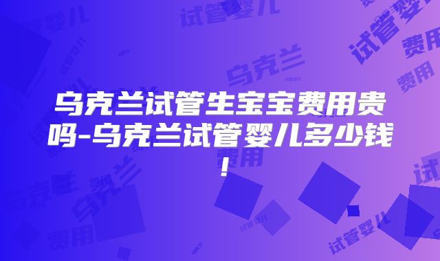 乌克兰试管生宝宝费用贵吗-乌克兰试管婴儿多少钱！