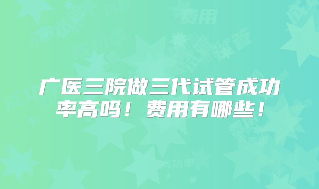 广医三院做三代试管成功率高吗！费用有哪些！