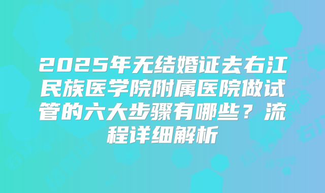 2025年无结婚证去右江民族医学院附属医院做试管的六大步骤有哪些？流程详细解析
