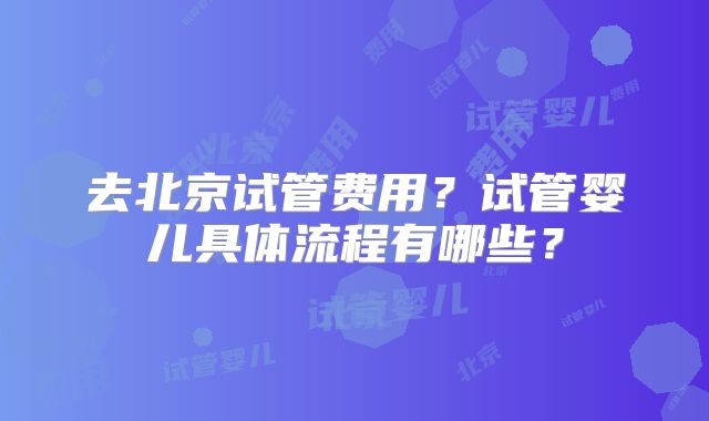 去北京试管费用？试管婴儿具体流程有哪些？