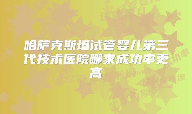 哈萨克斯坦试管婴儿第三代技术医院哪家成功率更高