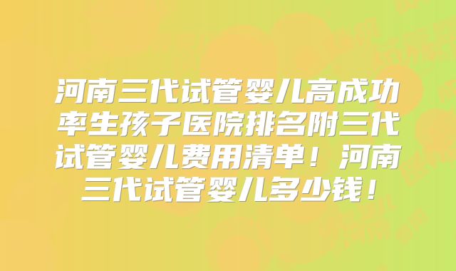 河南三代试管婴儿高成功率生孩子医院排名附三代试管婴儿费用清单！河南三代试管婴儿多少钱！