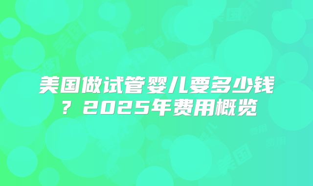美国做试管婴儿要多少钱?2025年费用概览