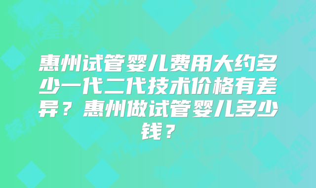 惠州试管婴儿费用大约多少一代二代技术价格有差异？惠州做试管婴儿多少钱？