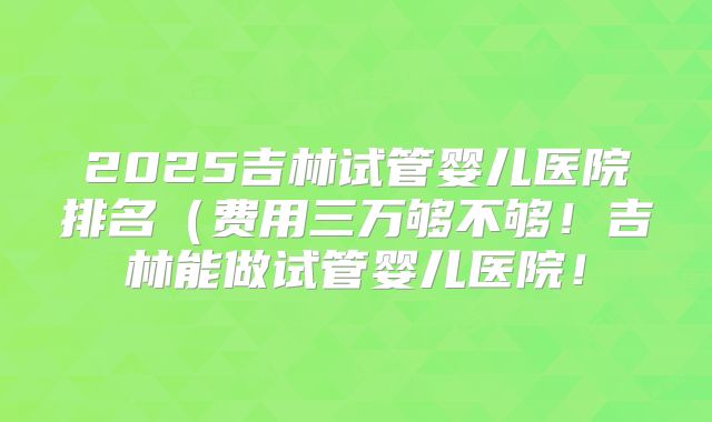 2025吉林试管婴儿医院排名(费用三万够不够!吉林能做试管婴儿医院!