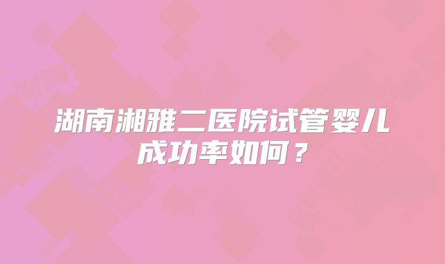 湖南湘雅二医院试管婴儿成功率如何？