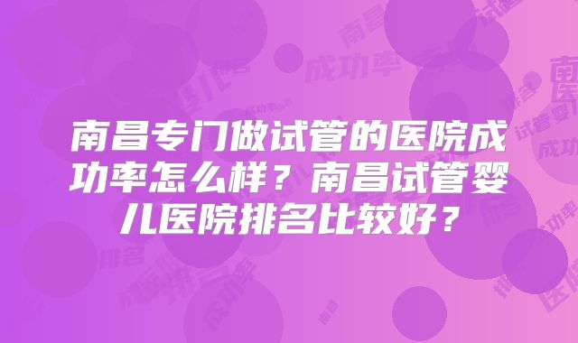 南昌专门做试管的医院成功率怎么样？南昌试管婴儿医院排名比较好？