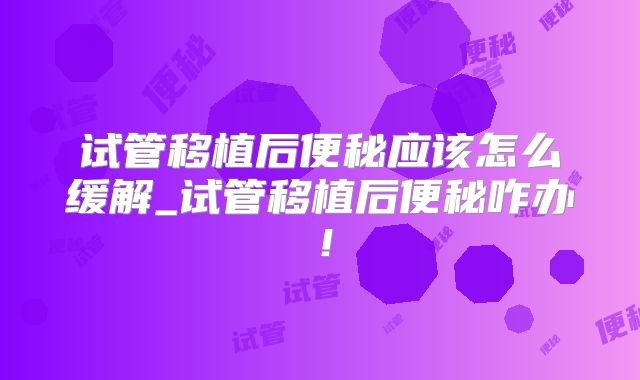 试管移植后便秘应该怎么缓解_试管移植后便秘咋办！