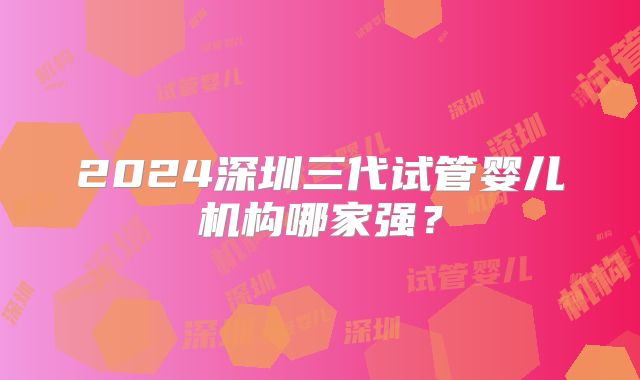 2024深圳三代试管婴儿机构哪家强？