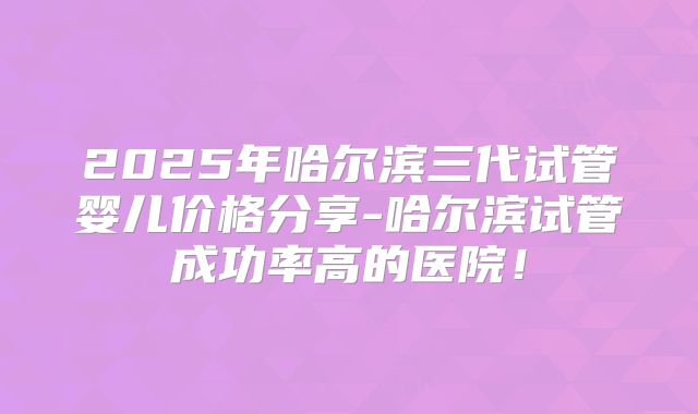 2025年哈尔滨三代试管婴儿价格分享-哈尔滨试管成功率高的医院!