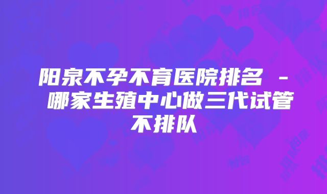 阳泉不孕不育医院排名 - 哪家生殖中心做三代试管不排队
