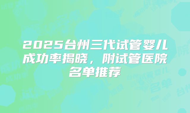 2025台州三代试管婴儿成功率揭晓，附试管医院名单推荐