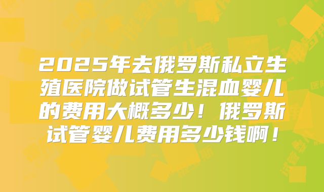 2025年去俄罗斯私立生殖医院做试管生混血婴儿的费用大概多少!俄罗斯试管婴儿费用多少钱啊!