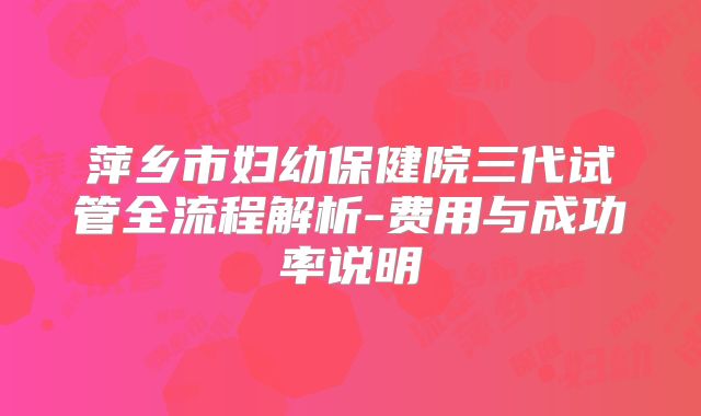 萍乡市妇幼保健院三代试管全流程解析-费用与成功率说明
