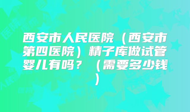 西安市人民医院（西安市第四医院）精子库做试管婴儿有吗？（需要多少钱）