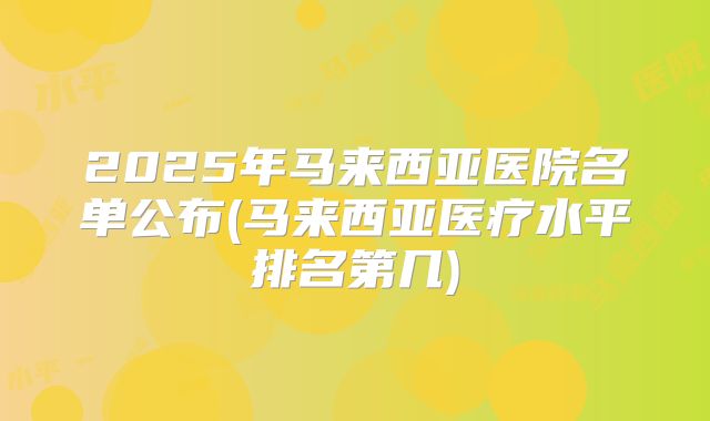 2025年马来西亚医院名单公布(马来西亚医疗水平排名第几)