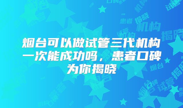 烟台可以做试管三代机构一次能成功吗，患者口碑为你揭晓