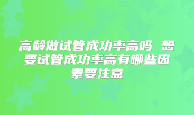 高龄做试管成功率高吗 想要试管成功率高有哪些因素要注意