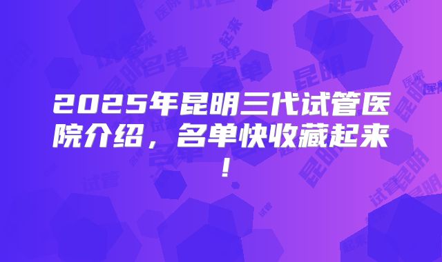 2025年昆明三代试管医院介绍,名单快收藏起来!
