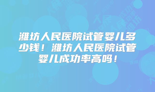 潍坊人民医院试管婴儿多少钱!潍坊人民医院试管婴儿成功率高吗!