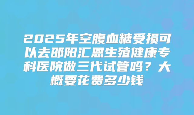 2025年空腹血糖受损可以去邵阳汇恩生殖健康专科医院做三代试管吗？大概要花费多少钱
