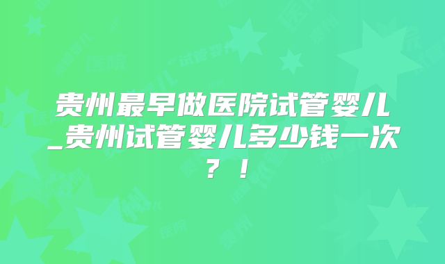 贵州最早做医院试管婴儿_贵州试管婴儿多少钱一次?!