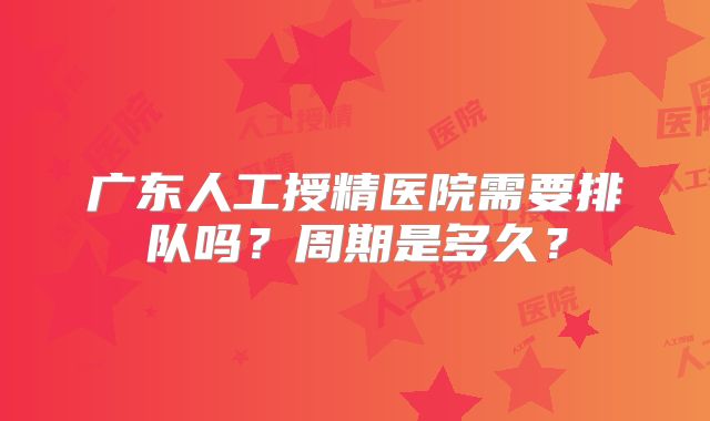 广东人工授精医院需要排队吗?周期是多久?