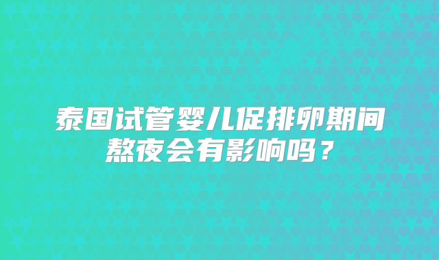 泰国试管婴儿促排卵期间熬夜会有影响吗?