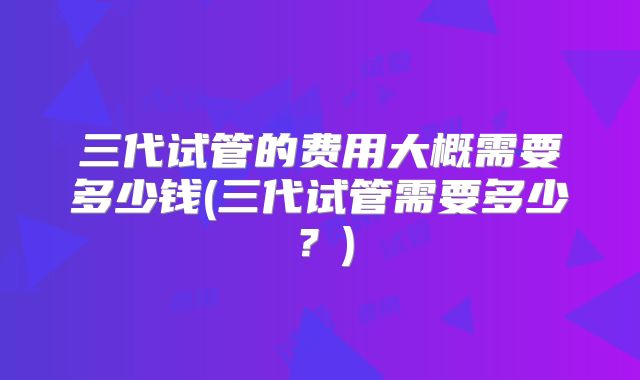 三代试管的费用大概需要多少钱(三代试管需要多少?)