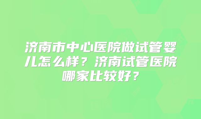 济南市中心医院做试管婴儿怎么样？济南试管医院哪家比较好？