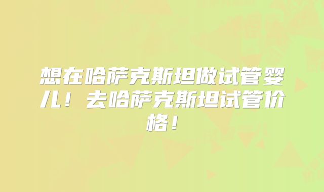 想在哈萨克斯坦做试管婴儿！去哈萨克斯坦试管价格！