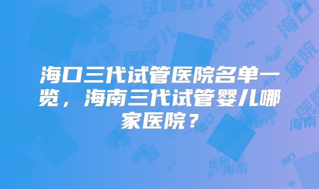 海口三代试管医院名单一览,海南三代试管婴儿哪家医院?